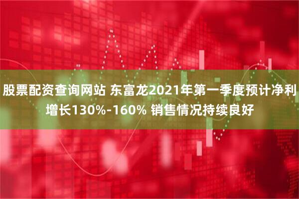 股票配资查询网站 东富龙2021年第一季度预计净利增长130%-160% 销售情况持续良好