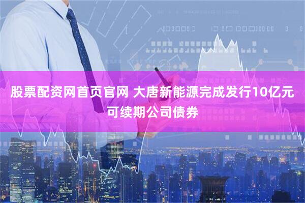 股票配资网首页官网 大唐新能源完成发行10亿元可续期公司债券