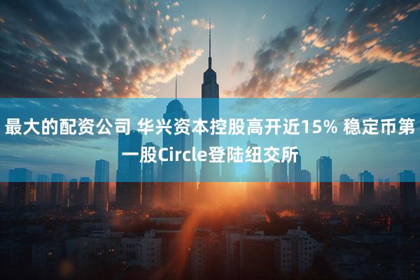 最大的配资公司 华兴资本控股高开近15% 稳定币第一股Circle登陆纽交所