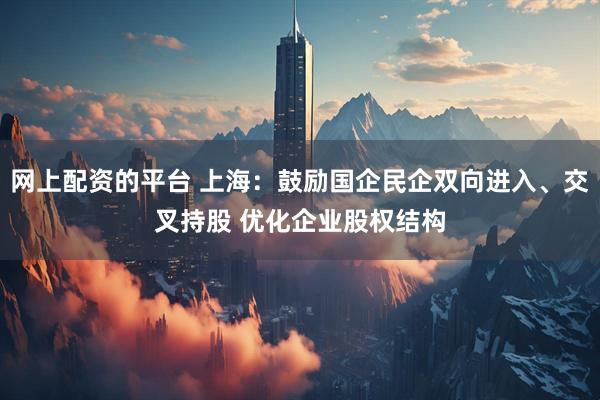 网上配资的平台 上海：鼓励国企民企双向进入、交叉持股 优化企业股权结构