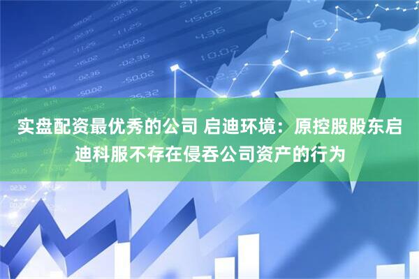 实盘配资最优秀的公司 启迪环境：原控股股东启迪科服不存在侵吞公司资产的行为