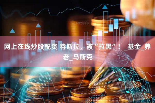 网上在线炒股配资 特斯拉，被“拉黑”！_基金_养老_马斯克