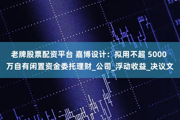 老牌股票配资平台 嘉博设计：拟用不超 5000 万自有闲置资金委托理财_公司_浮动收益_决议文