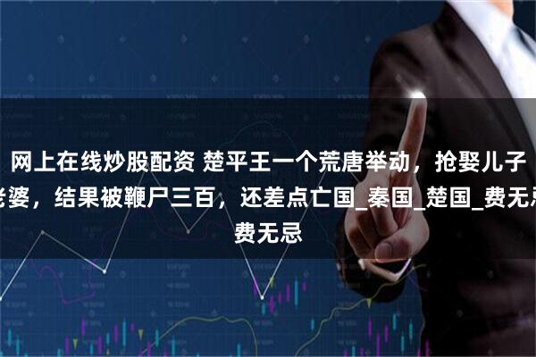 网上在线炒股配资 楚平王一个荒唐举动，抢娶儿子老婆，结果被鞭尸三百，还差点亡国_秦国_楚国_费无忌