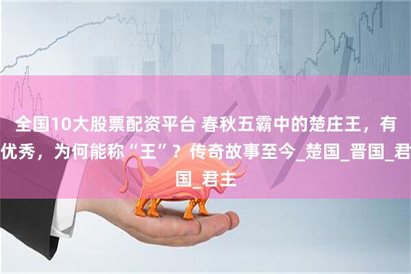 全国10大股票配资平台 春秋五霸中的楚庄王，有多优秀，为何能称“王”？传奇故事至今_楚国_晋国_君主