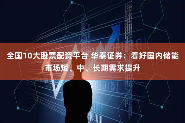 全国10大股票配资平台 华泰证券：看好国内储能市场短、中、长期需求提升