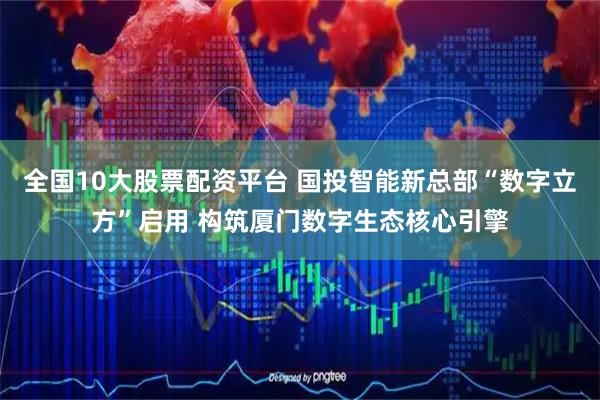 全国10大股票配资平台 国投智能新总部“数字立方”启用 构筑厦门数字生态核心引擎