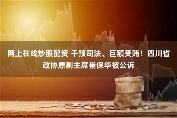 网上在线炒股配资 干预司法、巨额受贿！四川省政协原副主席崔保华被公诉