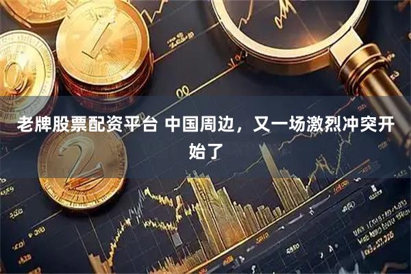 老牌股票配资平台 中国周边，又一场激烈冲突开始了