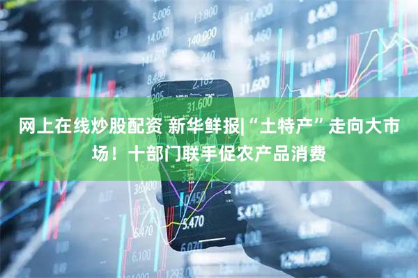 网上在线炒股配资 新华鲜报|“土特产”走向大市场！十部门联手促农产品消费