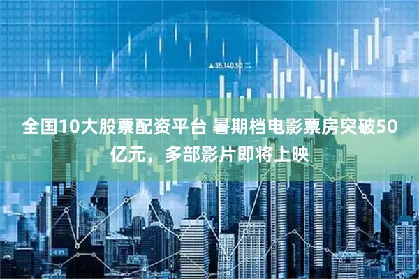 全国10大股票配资平台 暑期档电影票房突破50亿元，多部影片即将上映