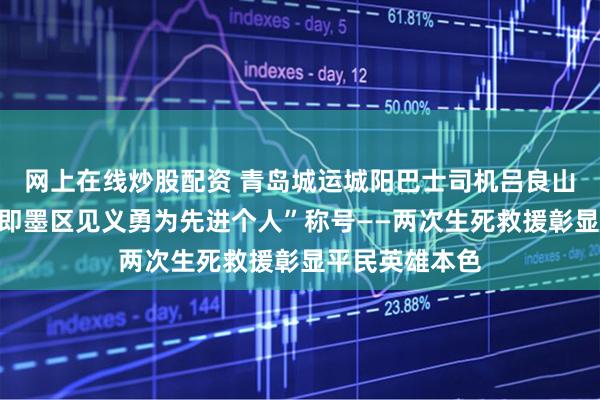 网上在线炒股配资 青岛城运城阳巴士司机吕良山荣获“青岛市即墨区见义勇为先进个人”称号——两次生死救援彰显平民英雄本色