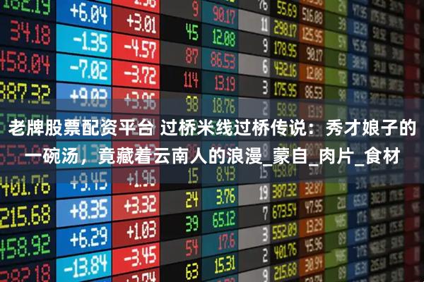 老牌股票配资平台 过桥米线过桥传说：秀才娘子的一碗汤，竟藏着云南人的浪漫_蒙自_肉片_食材