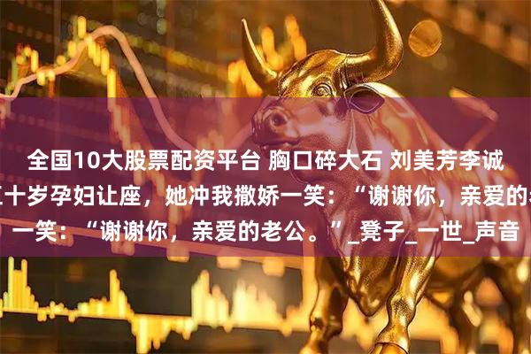 全国10大股票配资平台 胸口碎大石 刘美芳李诚张斌 公交车上，我给五十岁孕妇让座，她冲我撒娇一笑：“谢谢你，亲爱的老公。”_凳子_一世_声音