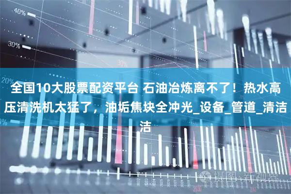 全国10大股票配资平台 石油冶炼离不了！热水高压清洗机太猛了，油垢焦块全冲光_设备_管道_清洁