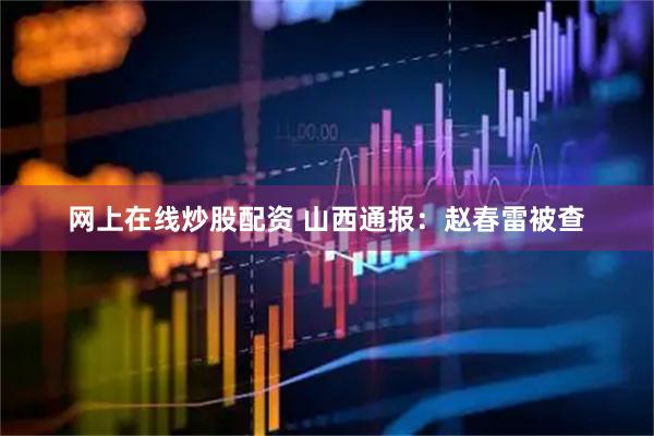 网上在线炒股配资 山西通报：赵春雷被查