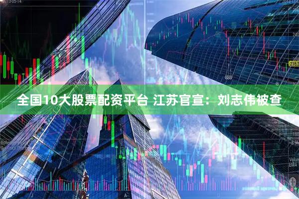 全国10大股票配资平台 江苏官宣：刘志伟被查