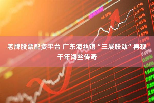 老牌股票配资平台 广东海丝馆“三展联动”再现千年海丝传奇