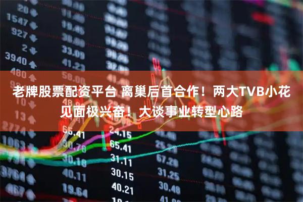 老牌股票配资平台 离巢后首合作！两大TVB小花见面极兴奋！大谈事业转型心路