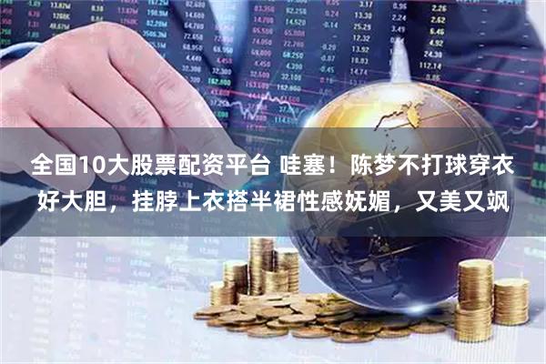 全国10大股票配资平台 哇塞！陈梦不打球穿衣好大胆，挂脖上衣搭半裙性感妩媚，又美又飒