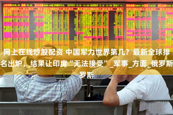 网上在线炒股配资 中国军力世界第几？最新全球排名出炉，结果让印度“无法接受”_军事_方面_俄罗斯