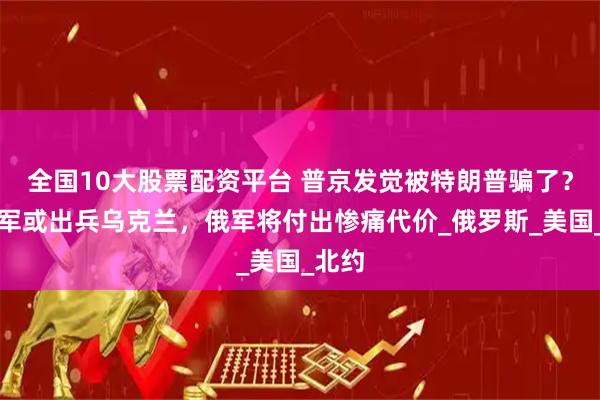 全国10大股票配资平台 普京发觉被特朗普骗了？美空军或出兵乌克兰，俄军将付出惨痛代价_俄罗斯_美国_北约