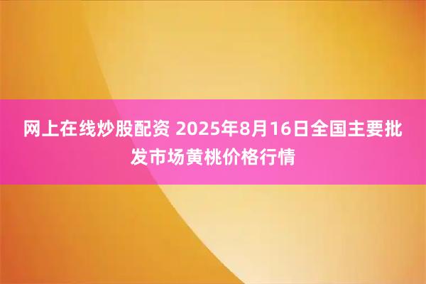 网上在线炒股配资 2025年8月16日全国主要批发市场黄桃价格行情