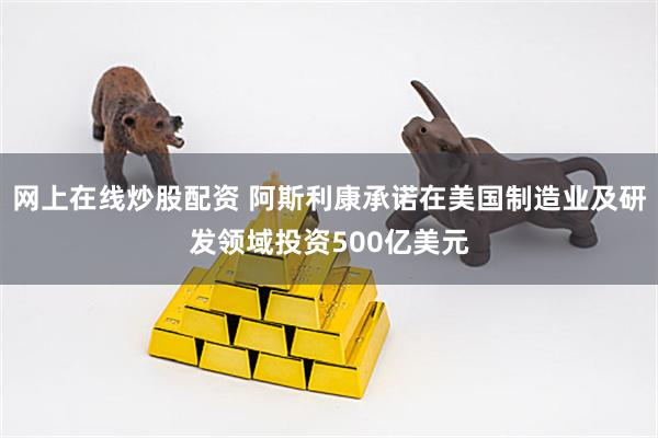 网上在线炒股配资 阿斯利康承诺在美国制造业及研发领域投资500亿美元