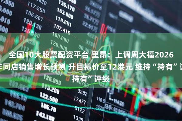 全国10大股票配资平台 里昂：上调周大福2026财年同店销售增长预测 升目标价至12港元 维持“持有”评级