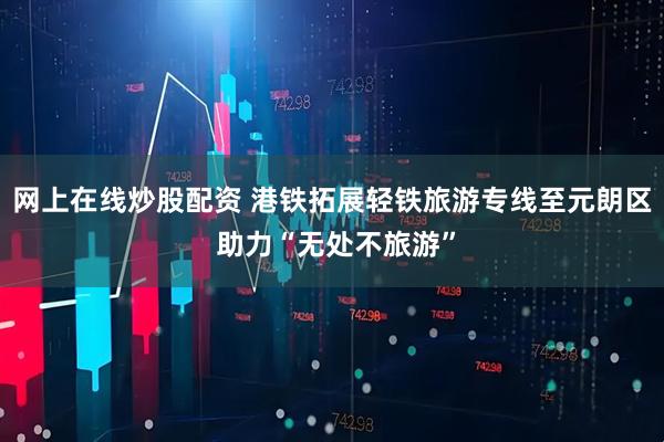 网上在线炒股配资 港铁拓展轻铁旅游专线至元朗区 助力“无处不旅游”