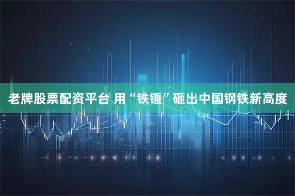 老牌股票配资平台 用“铁锤”砸出中国钢铁新高度