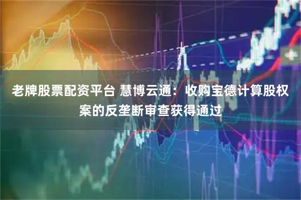 老牌股票配资平台 慧博云通：收购宝德计算股权案的反垄断审查获得通过