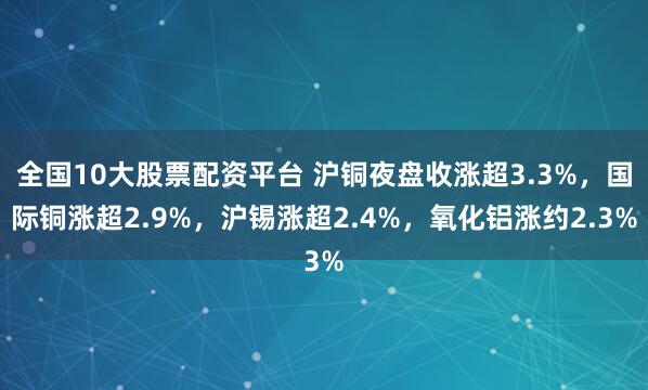 全国10大股票配资平台 沪铜夜盘收涨超3.3%，国际铜涨超2.9%，沪锡涨超2.4%，氧化铝涨约2.3%