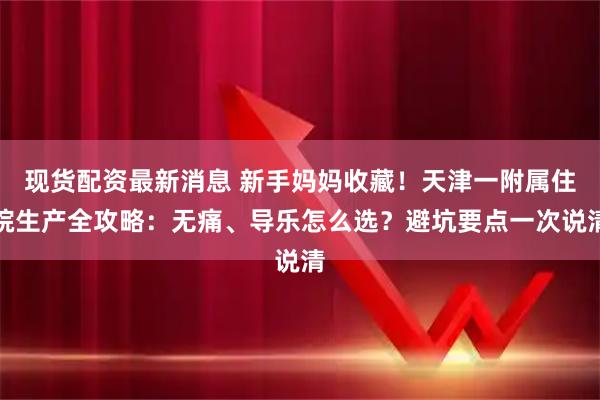 现货配资最新消息 新手妈妈收藏！天津一附属住院生产全攻略：无痛、导乐怎么选？避坑要点一次说清