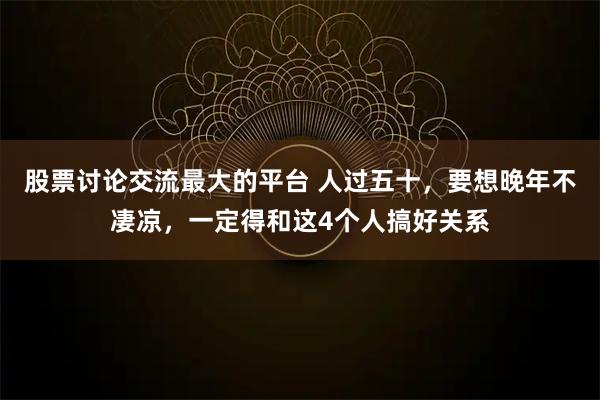 股票讨论交流最大的平台 人过五十，要想晚年不凄凉，一定得和这4个人搞好关系