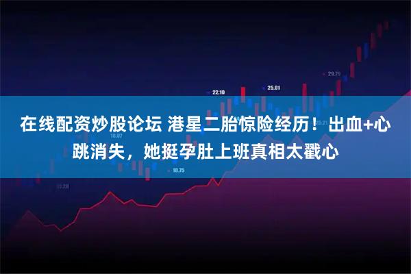 在线配资炒股论坛 港星二胎惊险经历！出血+心跳消失，她挺孕肚上班真相太戳心