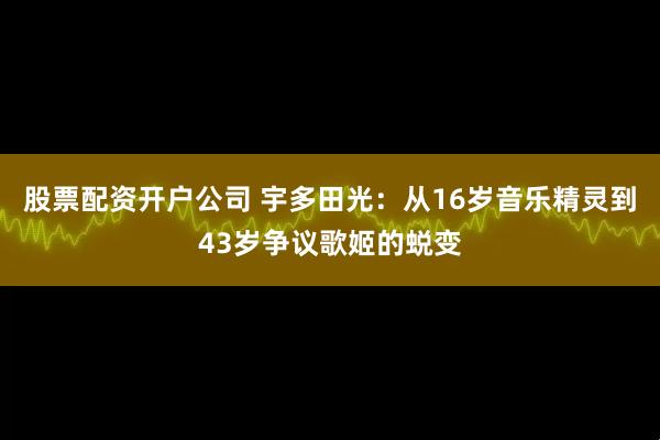 股票配资开户公司 宇多田光：从16岁音乐精灵到43岁争议歌姬的蜕变