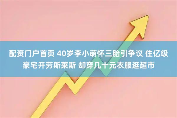 配资门户首页 40岁李小萌怀三胎引争议 住亿级豪宅开劳斯莱斯 却穿几十元衣服逛超市