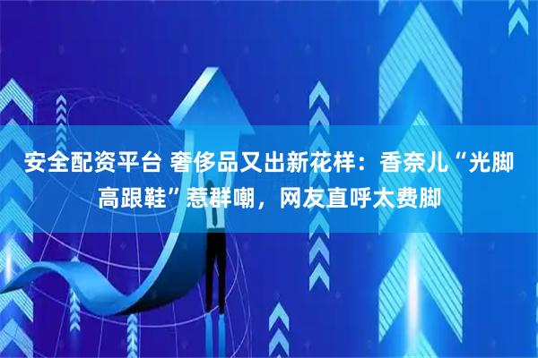 安全配资平台 奢侈品又出新花样：香奈儿“光脚高跟鞋”惹群嘲，网友直呼太费脚
