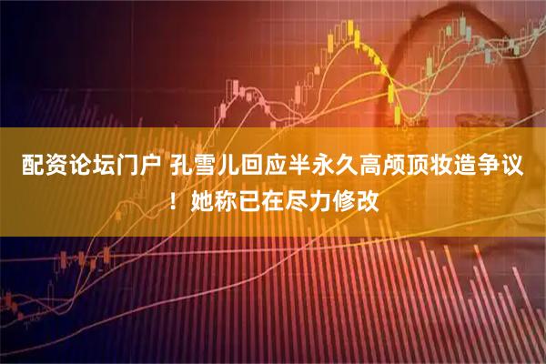 配资论坛门户 孔雪儿回应半永久高颅顶妆造争议！她称已在尽力修改