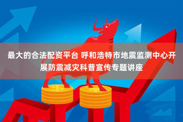 最大的合法配资平台 呼和浩特市地震监测中心开展防震减灾科普宣传专题讲座