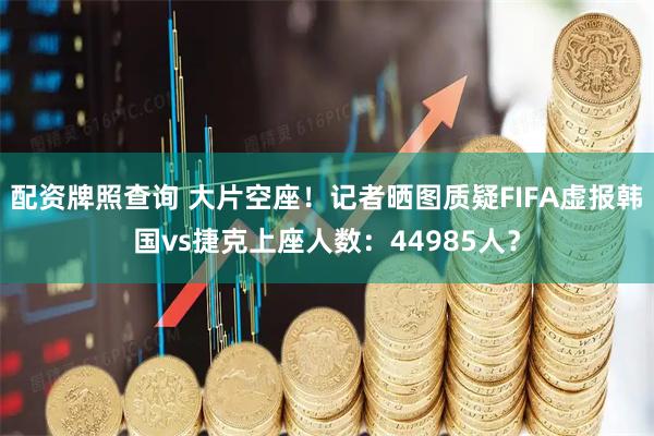 配资牌照查询 大片空座！记者晒图质疑FIFA虚报韩国vs捷克上座人数：44985人？