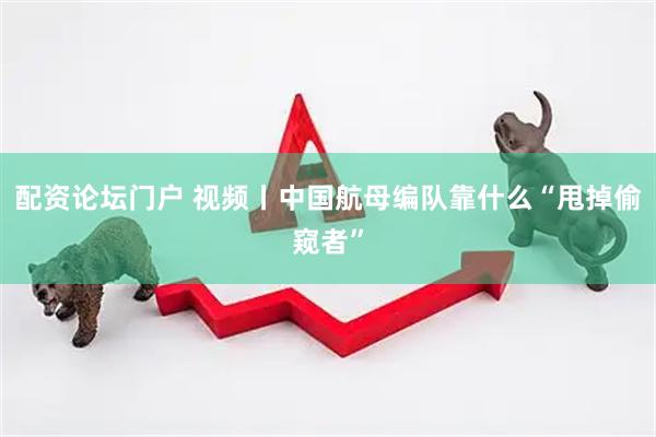 配资论坛门户 视频丨中国航母编队靠什么“甩掉偷窥者”