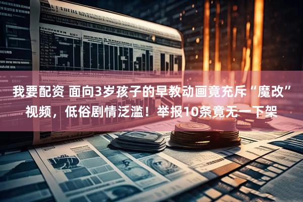 我要配资 面向3岁孩子的早教动画竟充斥“魔改”视频，低俗剧情泛滥！举报10条竟无一下架
