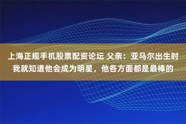 上海正规手机股票配资论坛 父亲：亚马尔出生时我就知道他会成为明星，他各方面都是最棒的