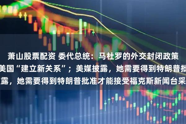 萧山股票配资 委代总统：马杜罗的外交封闭政策就是一个错误，委正与美国“建立新关系”；美媒披露，她需要得到特朗普批准才能接受福克斯新闻台采访