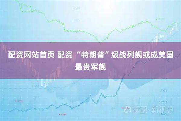 配资网站首页 配资 “特朗普”级战列舰或成美国最贵军舰