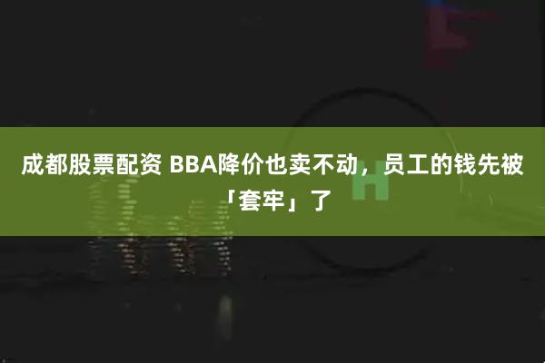成都股票配资 BBA降价也卖不动，员工的钱先被「套牢」了