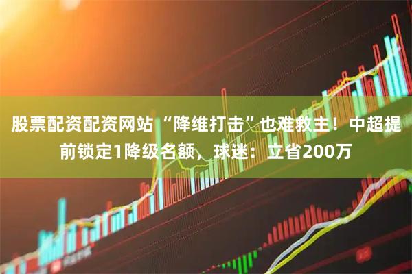 股票配资配资网站 “降维打击”也难救主！中超提前锁定1降级名额，球迷：立省200万