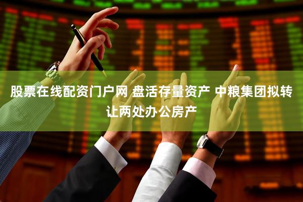 股票在线配资门户网 盘活存量资产 中粮集团拟转让两处办公房产